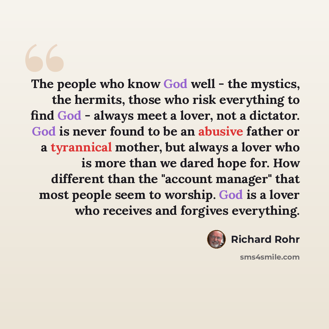 “The people who know God well - the mystics, the hermits, those who risk everything to find God - always meet a lover, not a dictator. God is never found to be an abusive father or a tyrannical mother, but always a lover who is more than we dared hope for. How different than the "account manager"…” quote by Richard Rohr