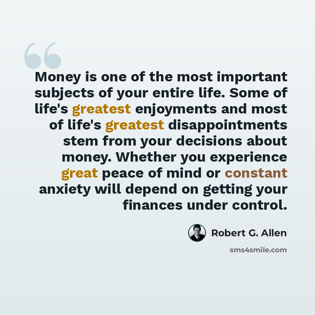 “Money is one of the most important subjects of your entire life. Some of life's greatest enjoyments and most of life's greatest disappointments stem from your decisions about money. Whether you experience great peace of mind or constant anxiety will depend on getting your finances under control.” quote by Robert G. Allen