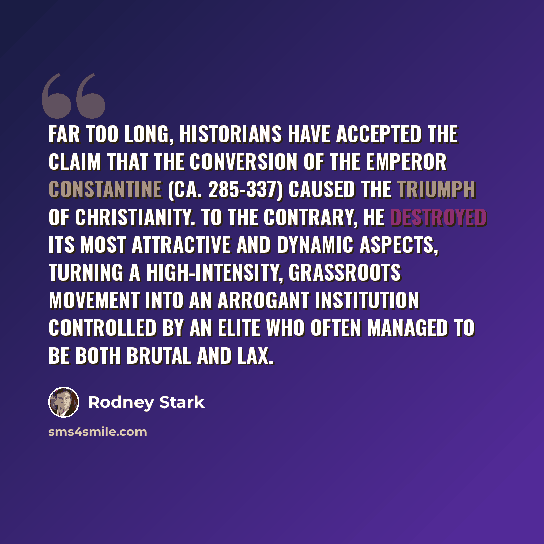 “Far too long, historians have accepted the claim that the conversion of the Emperor Constantine (ca. 285-337) caused the triumph of Christianity. To the contrary, he destroyed its most attractive and dynamic aspects, turning a high-intensity, grassroots movement into an arrogant institution…” quote by Rodney Stark
