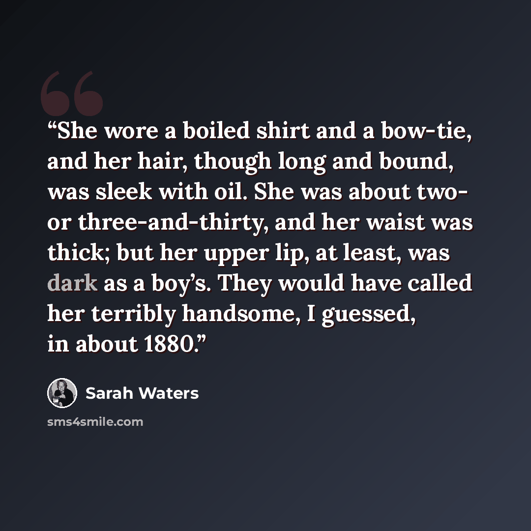“She wore a boiled shirt and a bow-tie, and her hair, though long and bound, was sleek with oil. She was about two- or three-and-thirty, and her waist was thick; but her upper lip, at least, was dark as a boy’s. They would have called her terribly handsome, I guessed, in about 1880.” quote by Sarah Waters