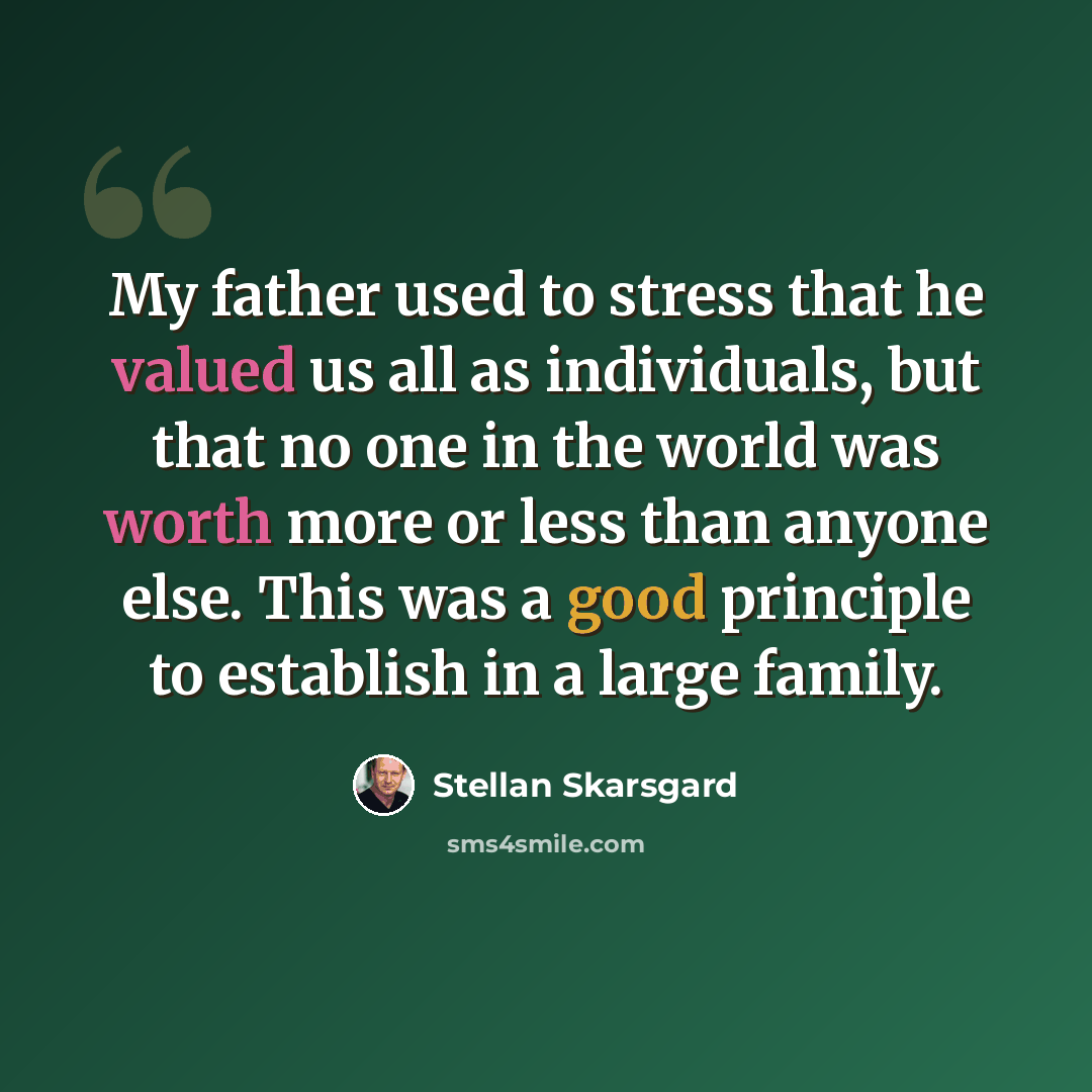 “My father used to stress that he valued us all as individuals, but that no one in the world was worth more or less than anyone else. This was a good principle to establish in a large family.” quote by Stellan Skarsgard