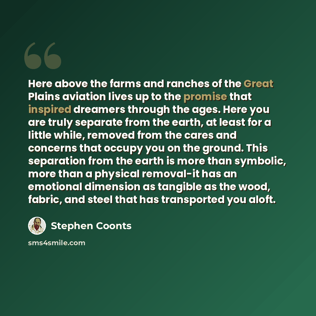 “Here above the farms and ranches of the Great Plains aviation lives up to the promise that inspired dreamers through the ages. Here you are truly separate from the earth, at least for a little while, removed from the cares and concerns that occupy you on the ground. This separation from the earth…” quote by Stephen Coonts