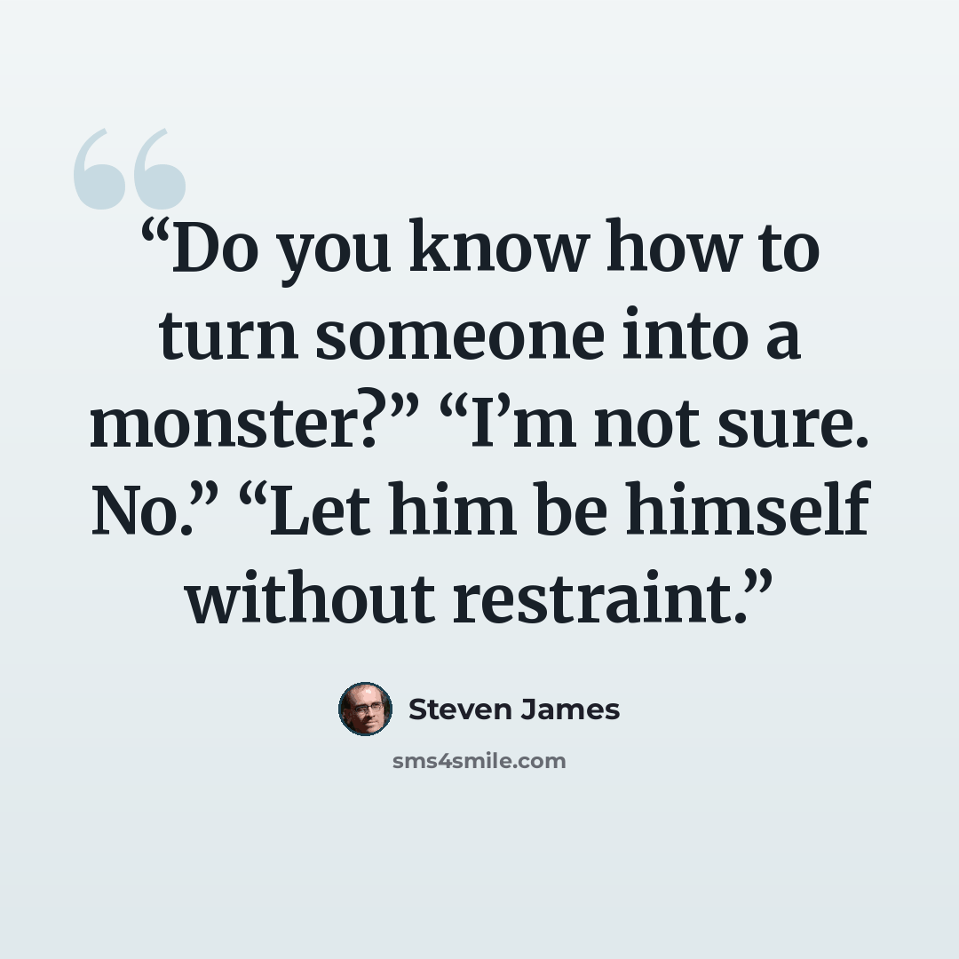 “Do you know how to turn someone into a monster?” “I’m not sure. No.” “Let him be himself without restraint.” quote by Steven James