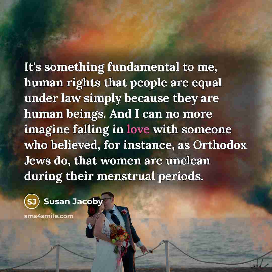 “It's something fundamental to me, human rights that people are equal under law simply because they are human beings. And I can no more imagine falling in love with someone who believed, for instance, as Orthodox Jews do, that women are unclean during their menstrual periods.” quote by Susan Jacoby