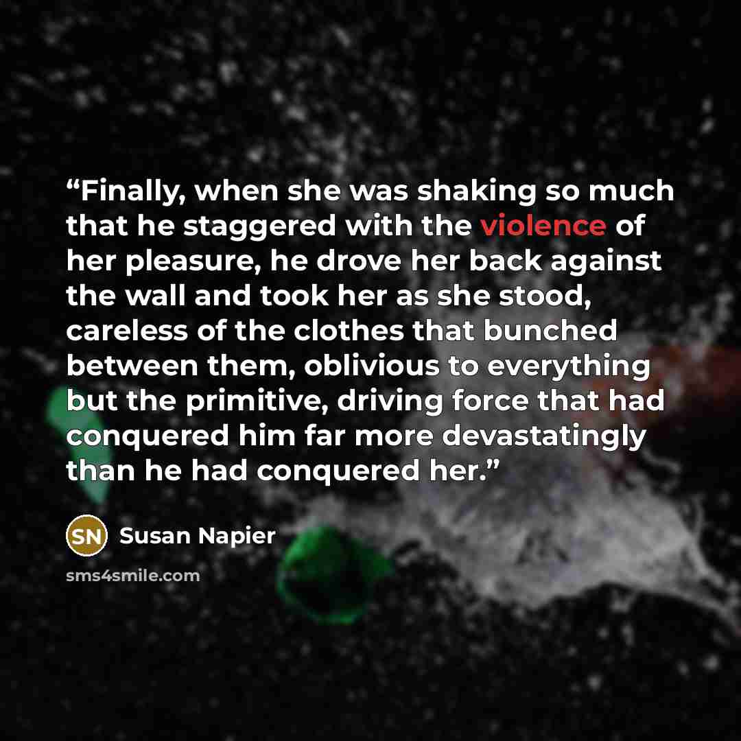 “Finally, when she was shaking so much that he staggered with the violence of her pleasure, he drove her back against the wall and took her as she stood, careless of the clothes that bunched between them, oblivious to everything but the primitive, driving force that had conquered him far more…” quote by Susan Napier