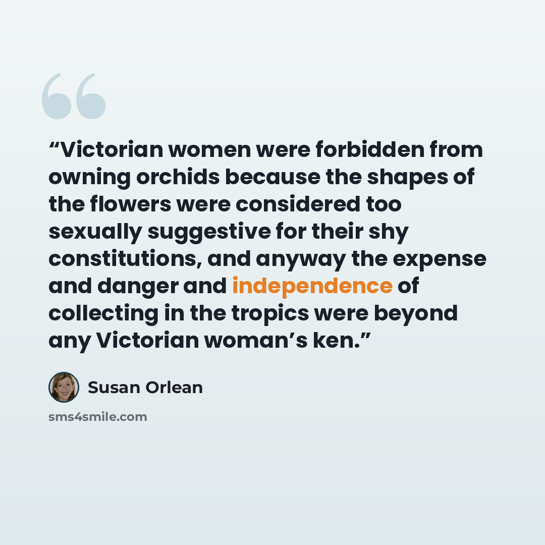 “Victorian women were forbidden from owning orchids because the shapes of the flowers were considered too sexually suggestive for their shy constitutions, and anyway the expense and danger and independence of collecting in the tropics were beyond any Victorian woman’s ken.” quote by Susan Orlean