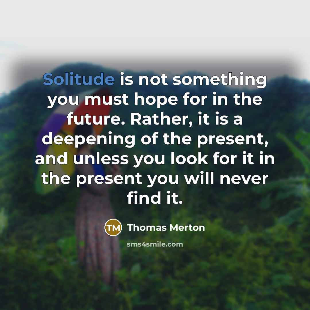 “Solitude is not something you must hope for in the future. Rather, it is a deepening of the present, and unless you look for it in the present you will never find it.” quote by Thomas Merton