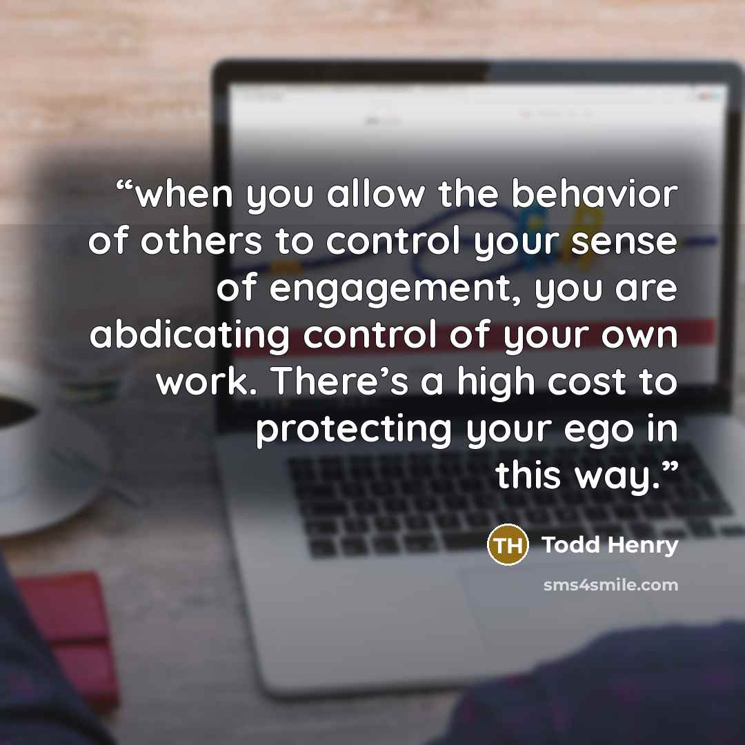 “when you allow the behavior of others to control your sense of engagement, you are abdicating control of your own work. There’s a high cost to protecting your ego in this way.” quote by Todd Henry
