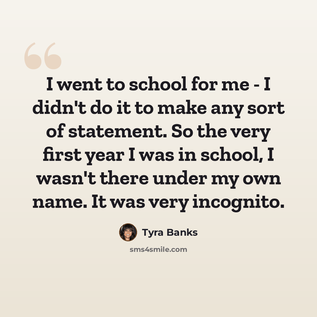 “I went to school for me - I didn't do it to make any sort of statement. So the very first year I was in school, I wasn't there under my own name. It was very incognito.” quote by Tyra Banks