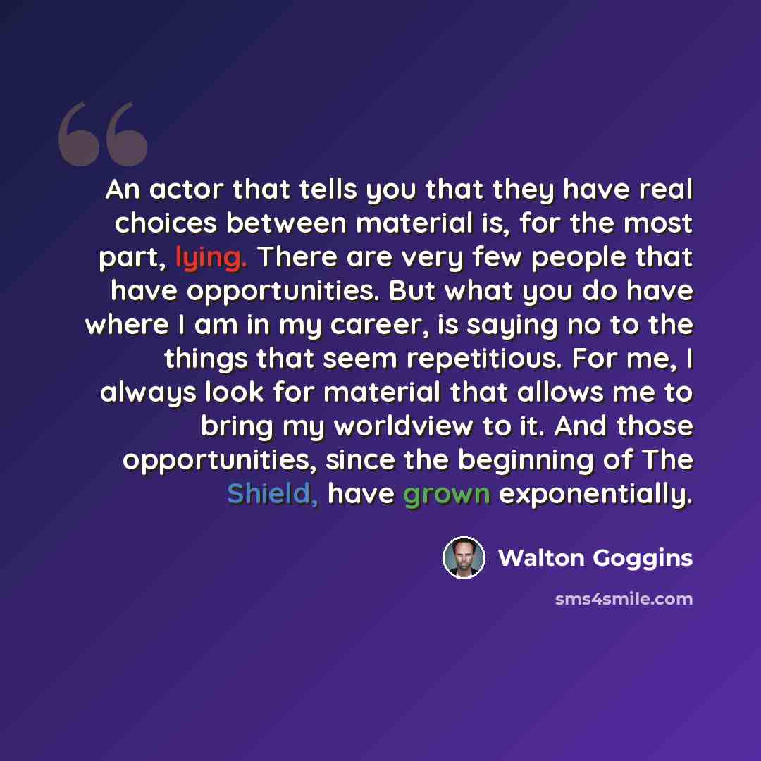 “An actor that tells you that they have real choices between material is, for the most part, lying. There are very few people that have opportunities. But what you do have where I am in my career, is saying no to the things that seem repetitious. For me, I always look for material that allows me to…” quote by Walton Goggins