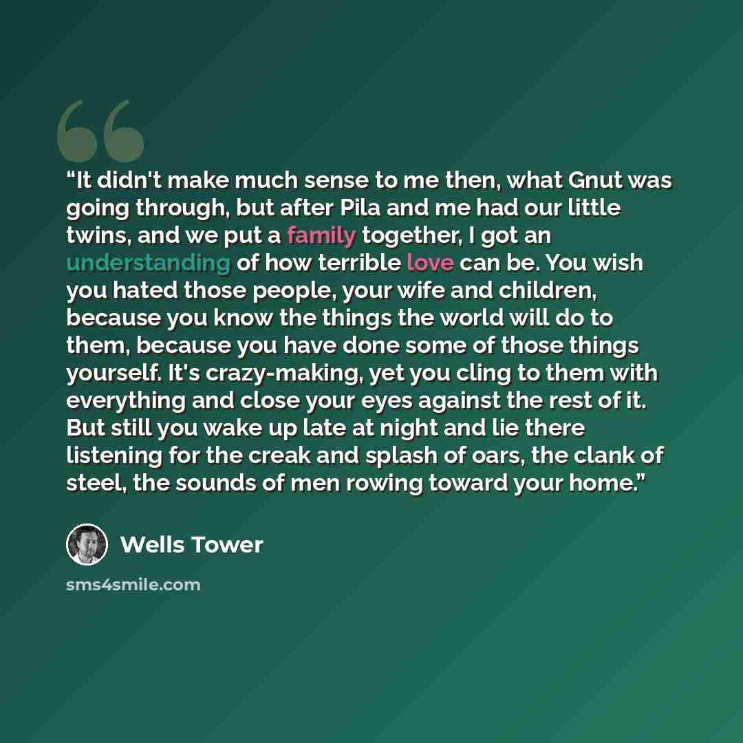“It didn't make much sense to me then, what Gnut was going through, but after Pila and me had our little twins, and we put a family together, I got an understanding of how terrible love can be. You wish you hated those people, your wife and children, because you know the things the world will do to…” quote by Wells Tower