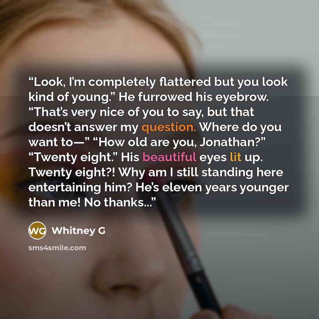 “Look, I’m completely flattered but you look kind of young.” He furrowed his eyebrow. “That’s very nice of you to say, but that doesn’t answer my question. Where do you want to—” “How old are you, Jonathan?” “Twenty eight.” His beautiful eyes lit up. Twenty eight?! Why am I still standing here…” quote by Whitney G