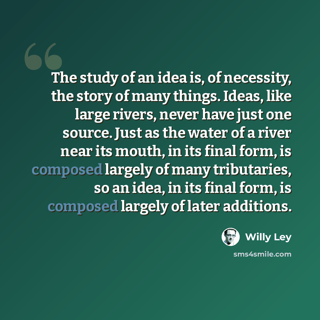 “The study of an idea is, of necessity, the story of many things. Ideas, like large rivers, never have just one source. Just as the water of a river near its mouth, in its final form, is composed largely of many tributaries, so an idea, in its final form, is composed largely of later additions.” quote by Willy Ley
