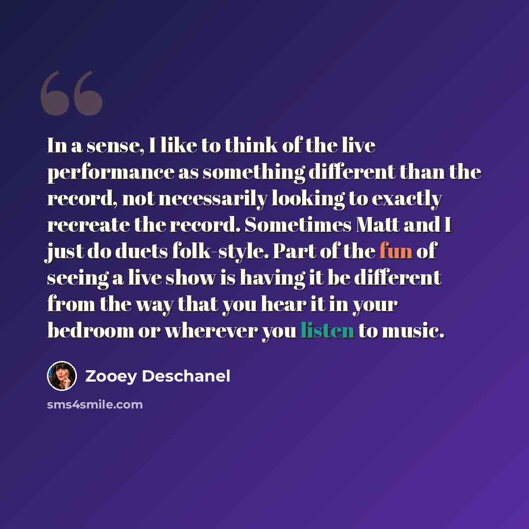 “In a sense, I like to think of the live performance as something different than the record, not necessarily looking to exactly recreate the record. Sometimes Matt and I just do duets folk-style. Part of the fun of seeing a live show is having it be different from the way that you hear it in your…” quote by Zooey Deschanel