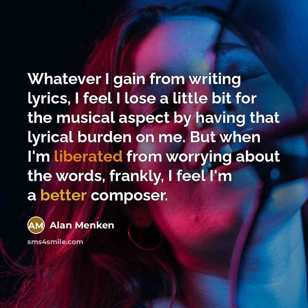 “Whatever I gain from writing lyrics, I feel I lose a little bit for the musical aspect by having that lyrical burden on me. But when I'm liberated from worrying about the words, frankly, I feel I'm a better composer.” quote by Alan Menken