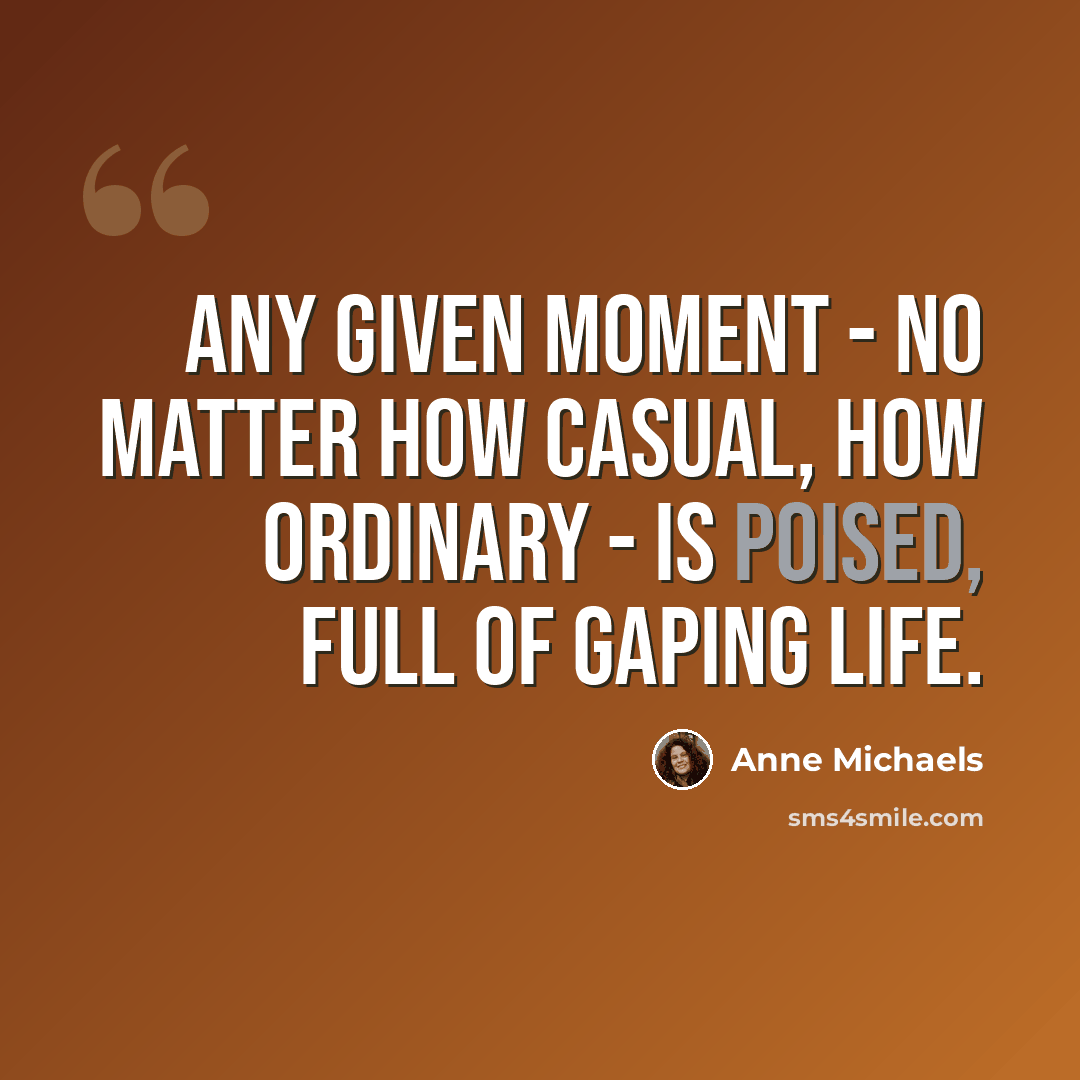 “Any given moment - no matter how casual, how ordinary - is poised, full of gaping life.” quote by Anne Michaels