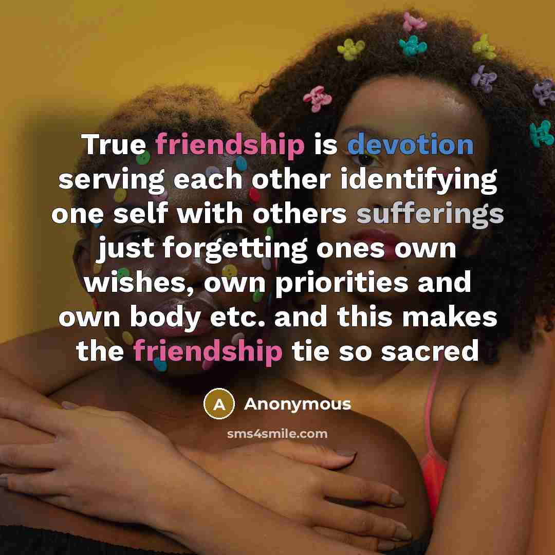 “True friendship is devotion serving each other identifying one self with others sufferings just forgetting ones own wishes, own priorities and own body etc. and this makes the friendship tie so sacred” quote by Anonymous