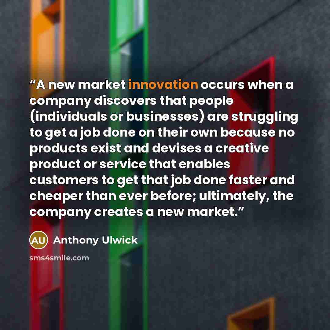 “A new market innovation occurs when a company discovers that people (individuals or businesses) are struggling to get a job done on their own because no products exist and devises a creative product or service that enables customers to get that job done faster and cheaper than ever before…” quote by Anthony Ulwick