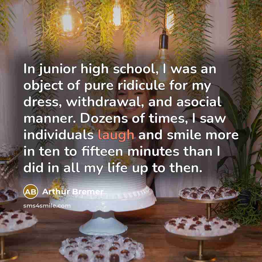 “In junior high school, I was an object of pure ridicule for my dress, withdrawal, and asocial manner. Dozens of times, I saw individuals laugh and smile more in ten to fifteen minutes than I did in all my life up to then.” quote by Arthur Bremer