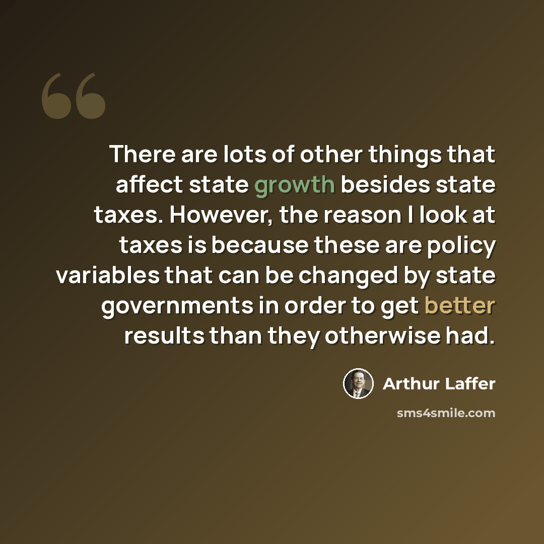 “There are lots of other things that affect state growth besides state taxes. However, the reason I look at taxes is because these are policy variables that can be changed by state governments in order to get better results than they otherwise had.” quote by Arthur Laffer