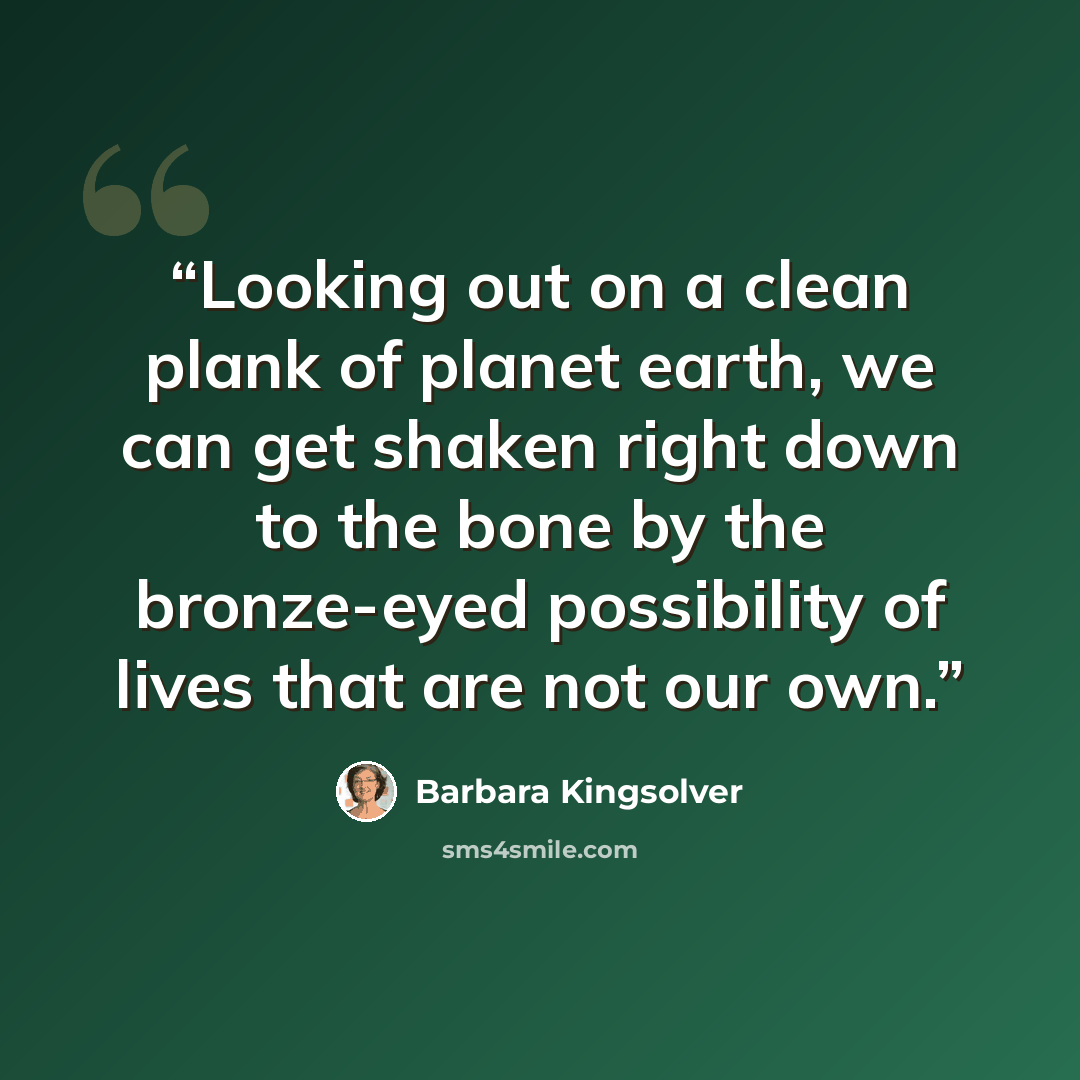 “Looking out on a clean plank of planet earth, we can get shaken right down to the bone by the bronze-eyed possibility of lives that are not our own.” quote by Barbara Kingsolver