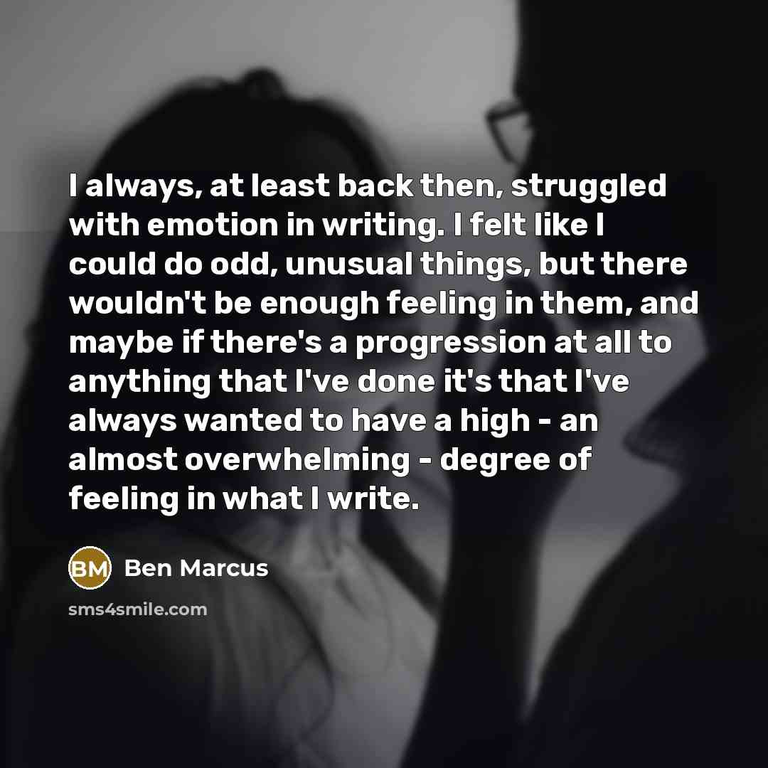 “I always, at least back then, struggled with emotion in writing. I felt like I could do odd, unusual things, but there wouldn't be enough feeling in them, and maybe if there's a progression at all to anything that I've done it's that I've always wanted to have a high - an almost overwhelming…” quote by Ben Marcus