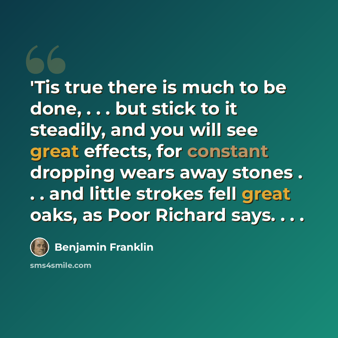 “'Tis true there is much to be done, . . . but stick to it steadily, and you will see great effects, for constant dropping wears away stones . . . and little strokes fell great oaks, as Poor Richard says. . . .” quote by Benjamin Franklin