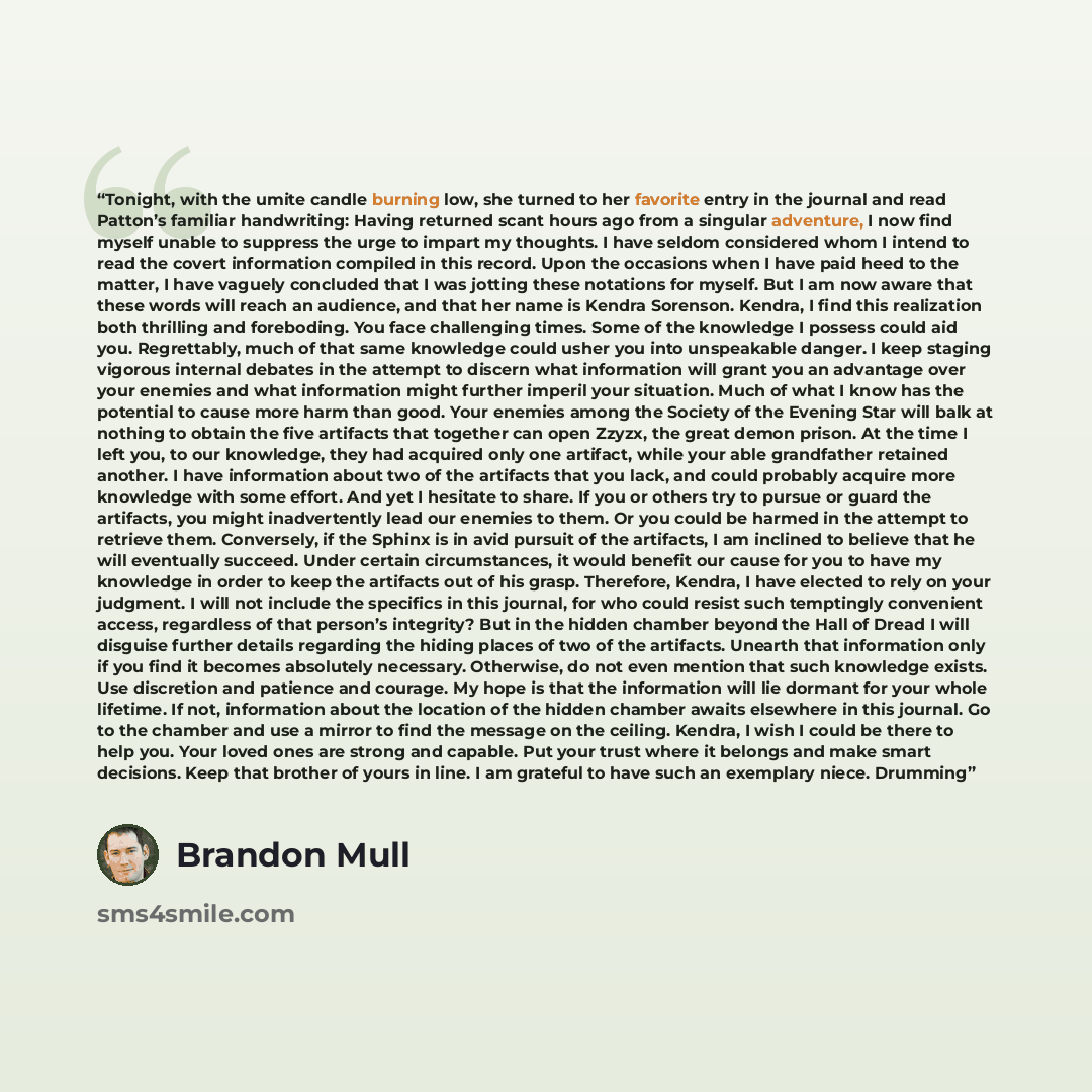 “Tonight, with the umite candle burning low, she turned to her favorite entry in the journal and read Patton’s familiar handwriting: Having returned scant hours ago from a singular adventure, I now find myself unable to suppress the urge to impart my thoughts. I have seldom considered whom I intend…” quote by Brandon Mull