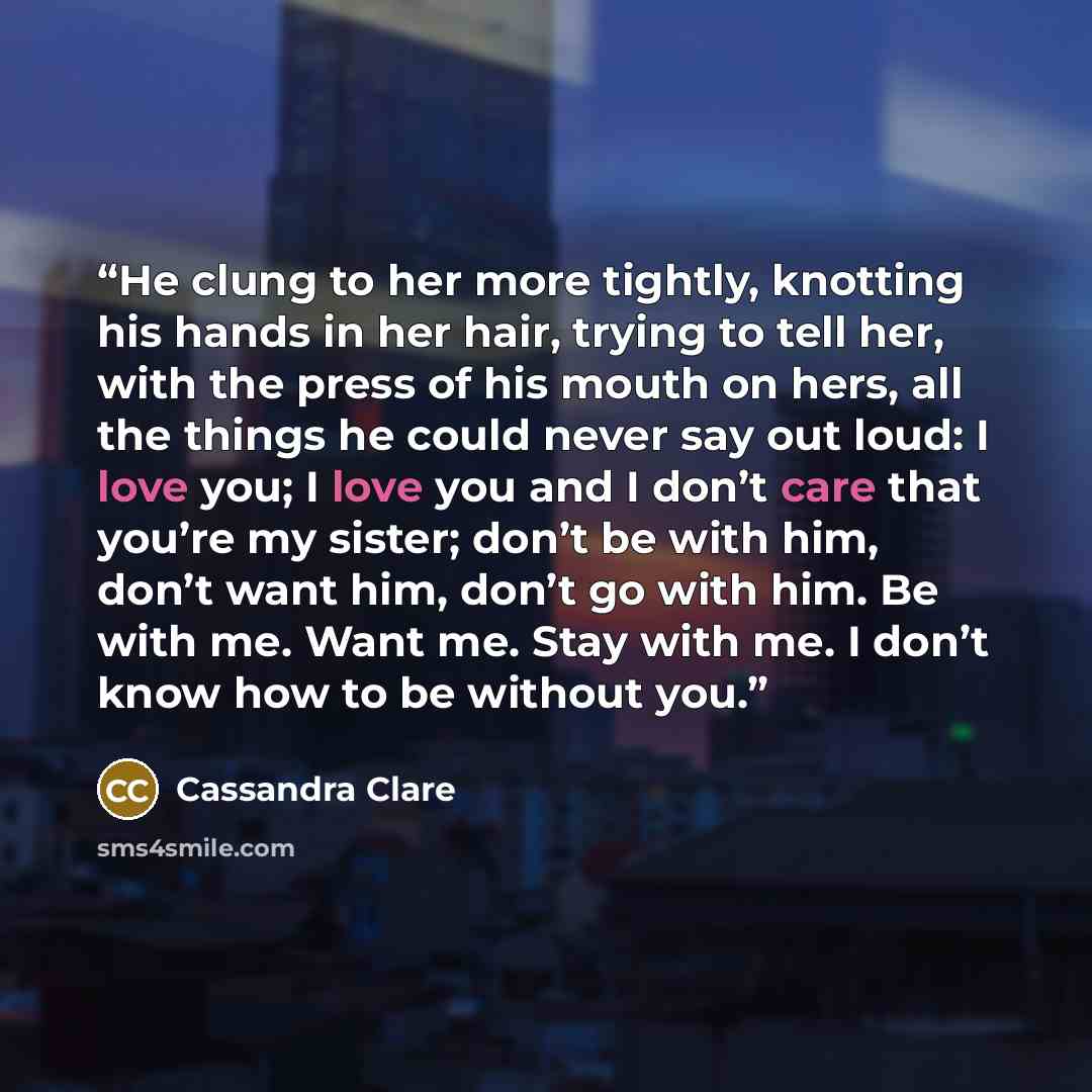 “He clung to her more tightly, knotting his hands in her hair, trying to tell her, with the press of his mouth on hers, all the things he could never say out loud: I love you; I love you and I don’t care that you’re my sister; don’t be with him, don’t want him, don’t go with him. Be with me. Want…” quote by Cassandra Clare