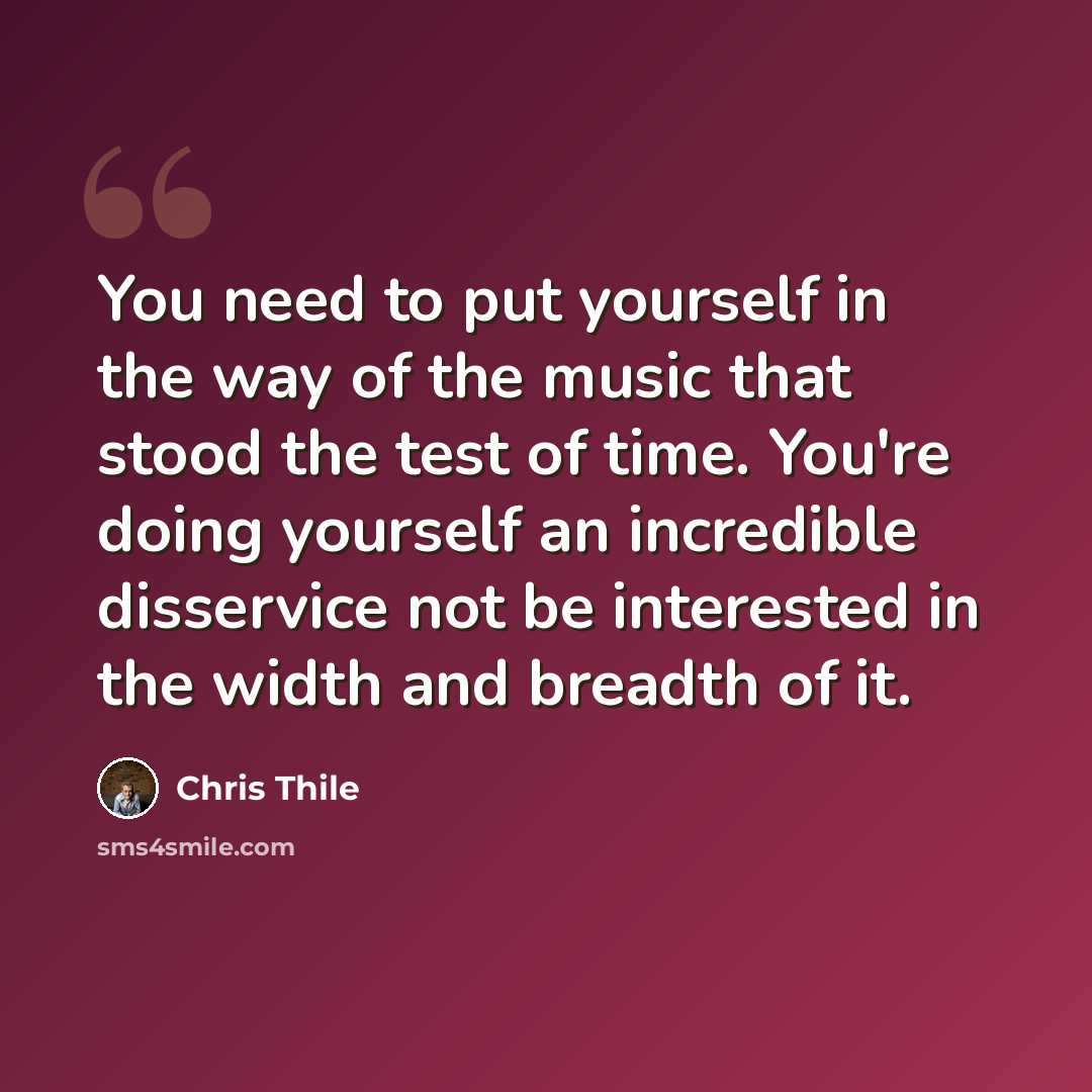 “You need to put yourself in the way of the music that stood the test of time. You're doing yourself an incredible disservice not be interested in the width and breadth of it.” quote by Chris Thile