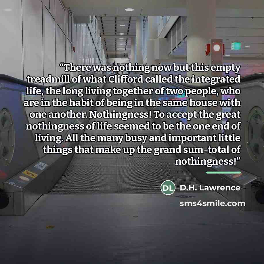 “There was nothing now but this empty treadmill of what Clifford called the integrated life, the long living together of two people, who are in the habit of being in the same house with one another. Nothingness! To accept the great nothingness of life seemed to be the one end of living. All the…” quote by D.H. Lawrence