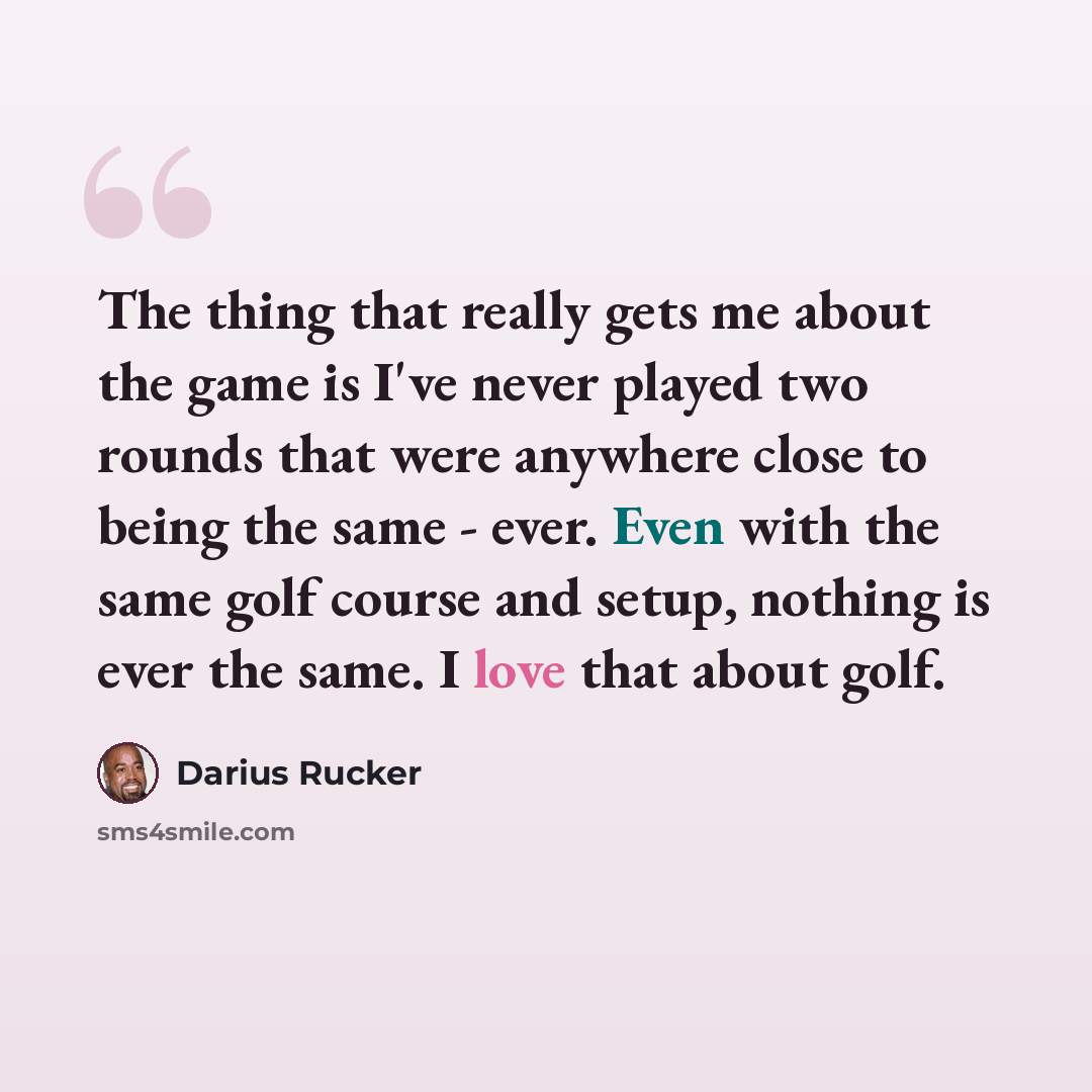 “The thing that really gets me about the game is I've never played two rounds that were anywhere close to being the same - ever. Even with the same golf course and setup, nothing is ever the same. I love that about golf.” quote by Darius Rucker