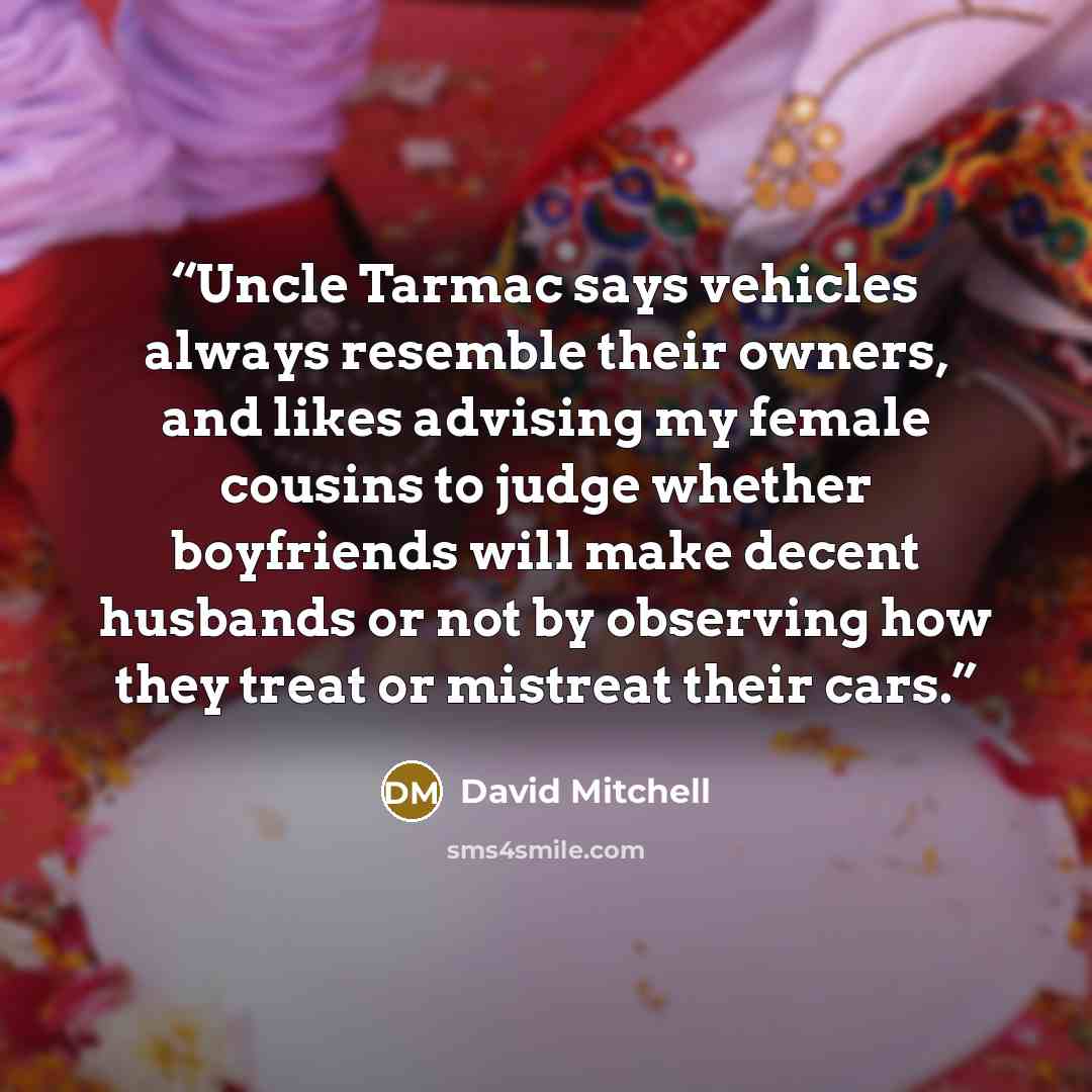 “Uncle Tarmac says vehicles always resemble their owners, and likes advising my female cousins to judge whether boyfriends will make decent husbands or not by observing how they treat or mistreat their cars.” quote by David Mitchell