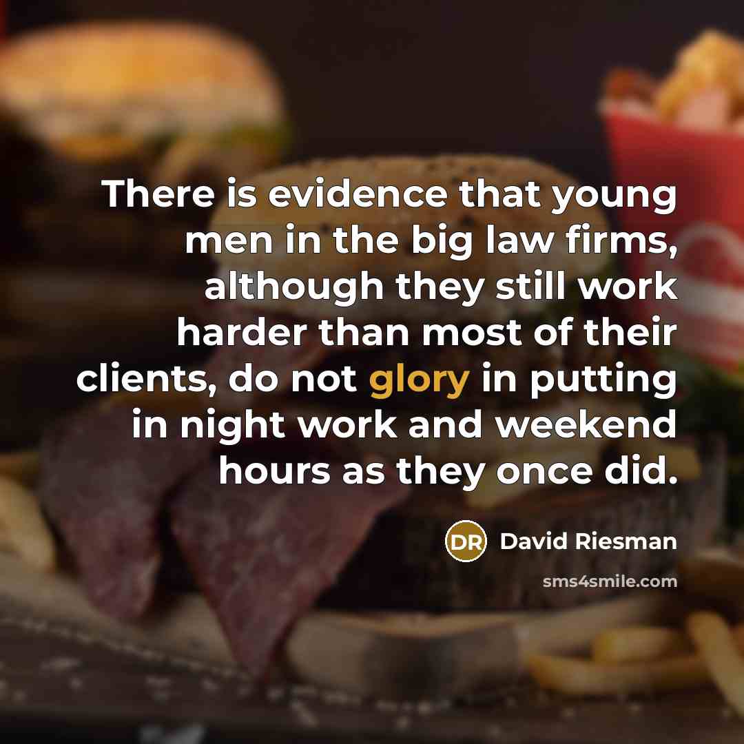 “There is evidence that young men in the big law firms, although they still work harder than most of their clients, do not glory in putting in night work and weekend hours as they once did.” quote by David Riesman