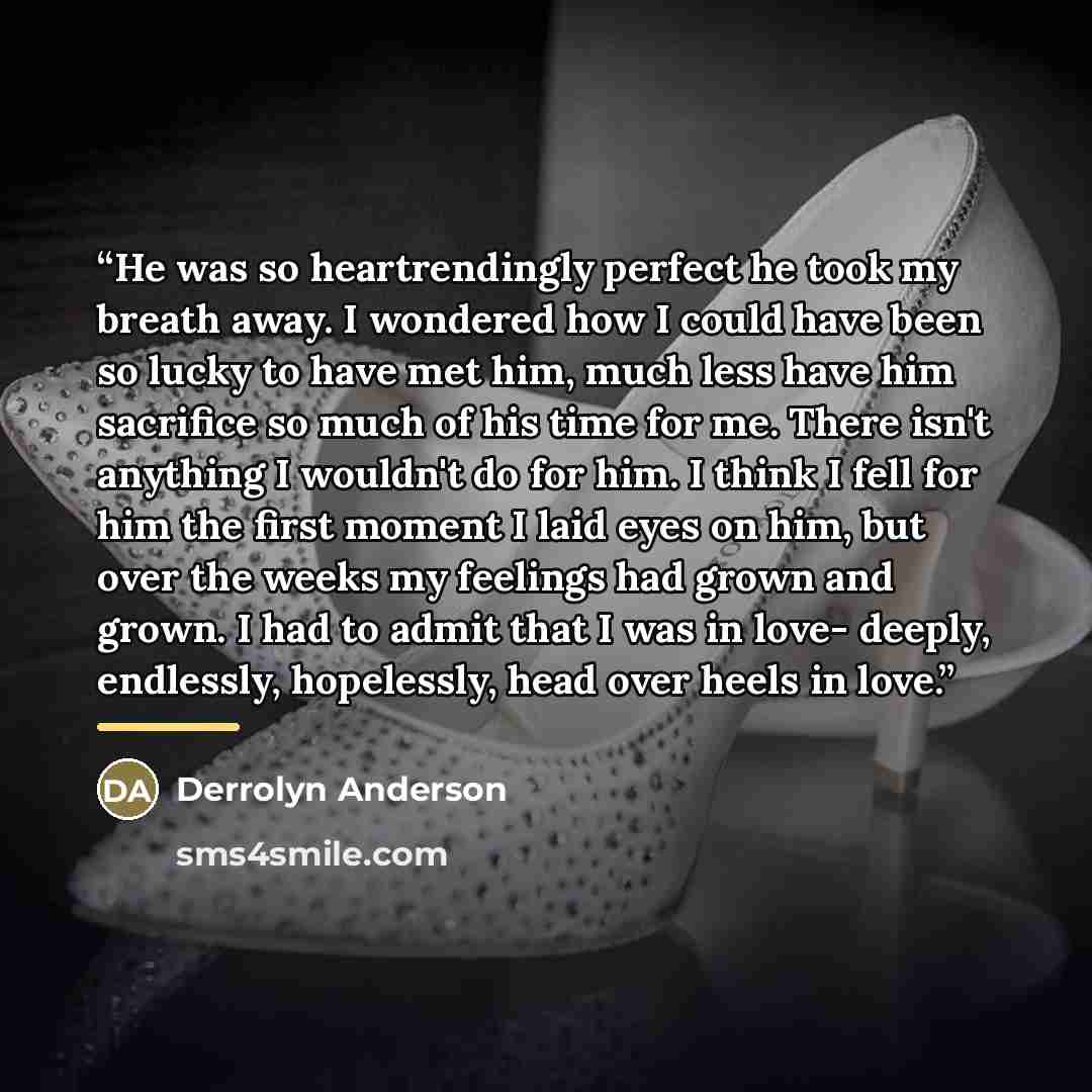 “He was so heartrendingly perfect he took my breath away. I wondered how I could have been so lucky to have met him, much less have him sacrifice so much of his time for me. There isn't anything I wouldn't do for him. I think I fell for him the first moment I laid eyes on him, but over the weeks my…” quote by Derrolyn Anderson