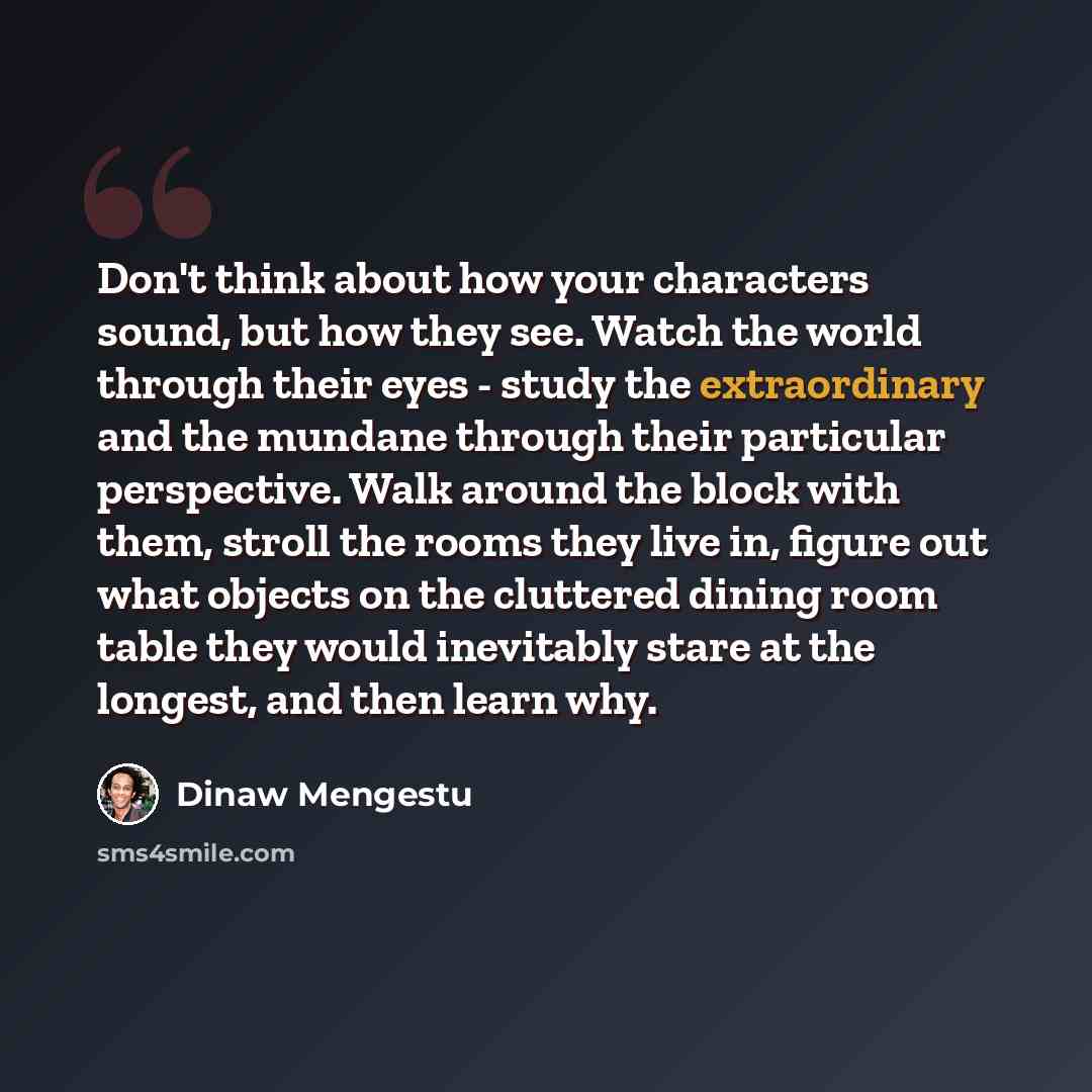 “Don't think about how your characters sound, but how they see. Watch the world through their eyes - study the extraordinary and the mundane through their particular perspective. Walk around the block with them, stroll the rooms they live in, figure out what objects on the cluttered dining room…” quote by Dinaw Mengestu