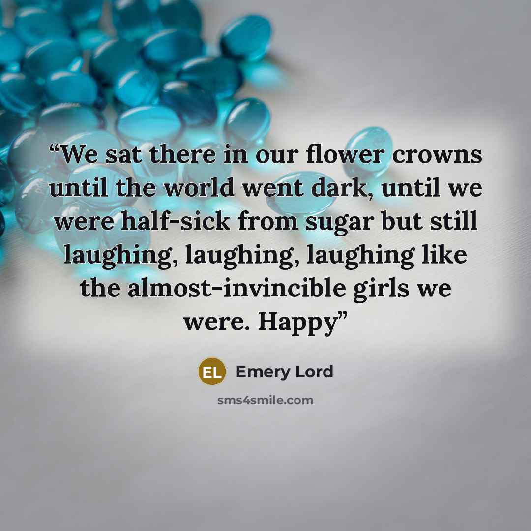 “We sat there in our flower crowns until the world went dark, until we were half-sick from sugar but still laughing, laughing, laughing like the almost-invincible girls we were. Happy” quote by Emery Lord