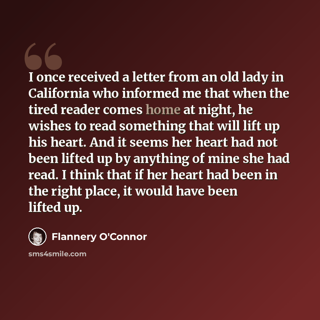 “I once received a letter from an old lady in California who informed me that when the tired reader comes home at night, he wishes to read something that will lift up his heart. And it seems her heart had not been lifted up by anything of mine she had read. I think that if her heart had been in the…” quote by Flannery O'Connor