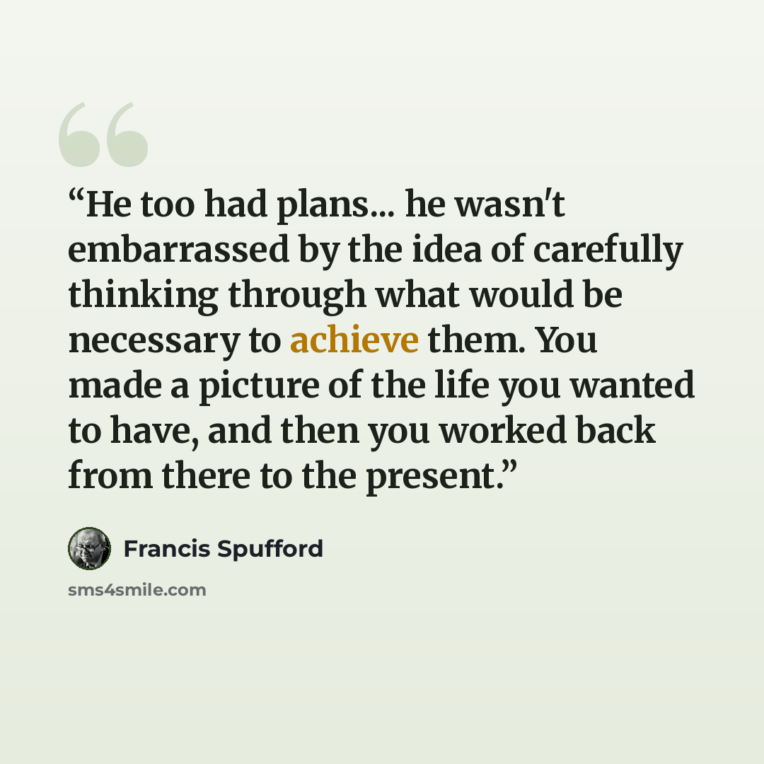 “He too had plans... he wasn't embarrassed by the idea of carefully thinking through what would be necessary to achieve them. You made a picture of the life you wanted to have, and then you worked back from there to the present.” quote by Francis Spufford