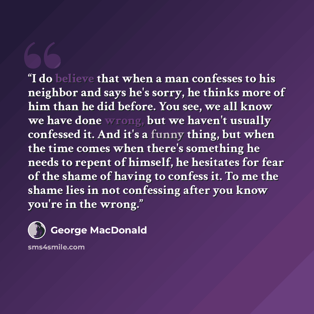 “I do believe that when a man confesses to his neighbor and says he's sorry, he thinks more of him than he did before. You see, we all know we have done wrong, but we haven't usually confessed it. And it's a funny thing, but when the time comes when there's something he needs to repent of himself…” quote by George MacDonald