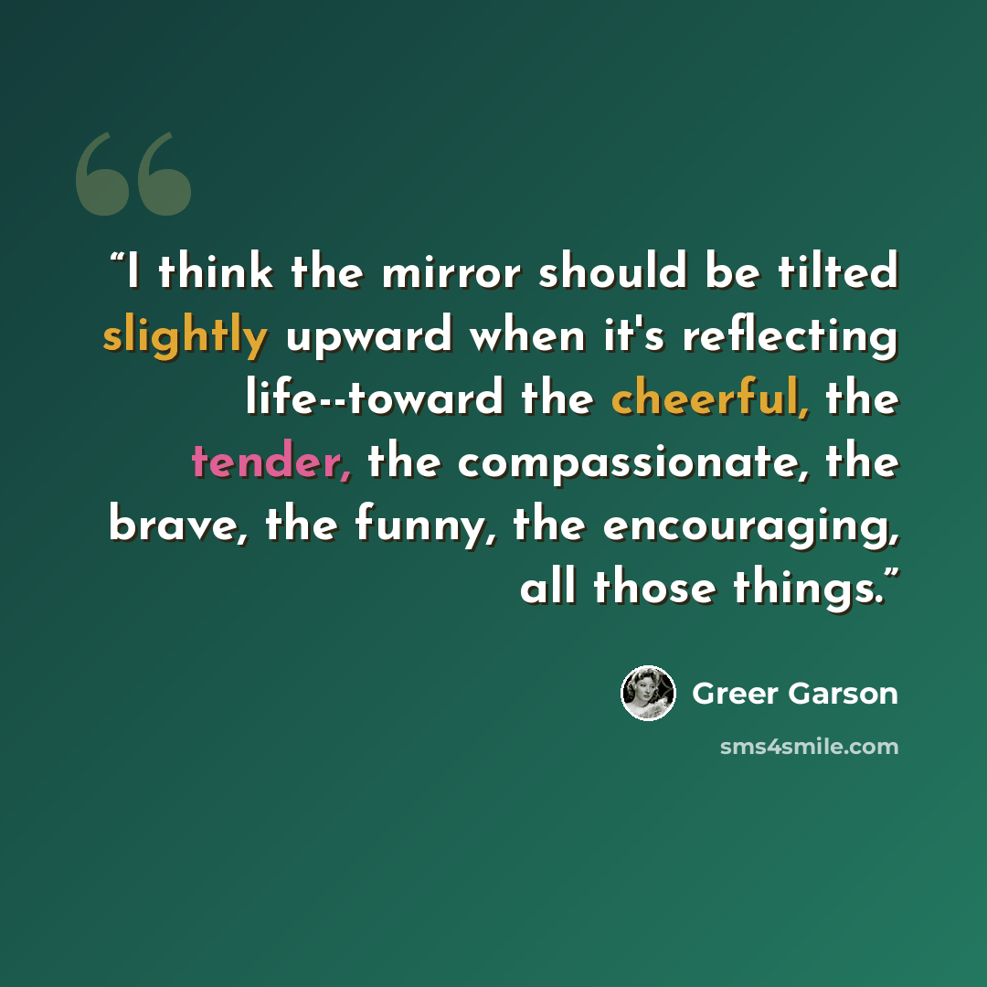 “I think the mirror should be tilted slightly upward when it's reflecting life--toward the cheerful, the tender, the compassionate, the brave, the funny, the encouraging, all those things.” quote by Greer Garson