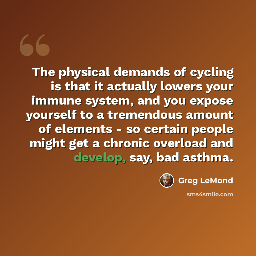 “The physical demands of cycling is that it actually lowers your immune system, and you expose yourself to a tremendous amount of elements - so certain people might get a chronic overload and develop, say, bad asthma.” quote by Greg LeMond