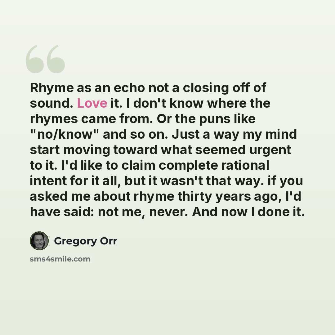 “Rhyme as an echo not a closing off of sound. Love it. I don't know where the rhymes came from. Or the puns like "no/know" and so on. Just a way my mind start moving toward what seemed urgent to it. I'd like to claim complete rational intent for it all, but it wasn't that way. if you asked me about…” quote by Gregory Orr