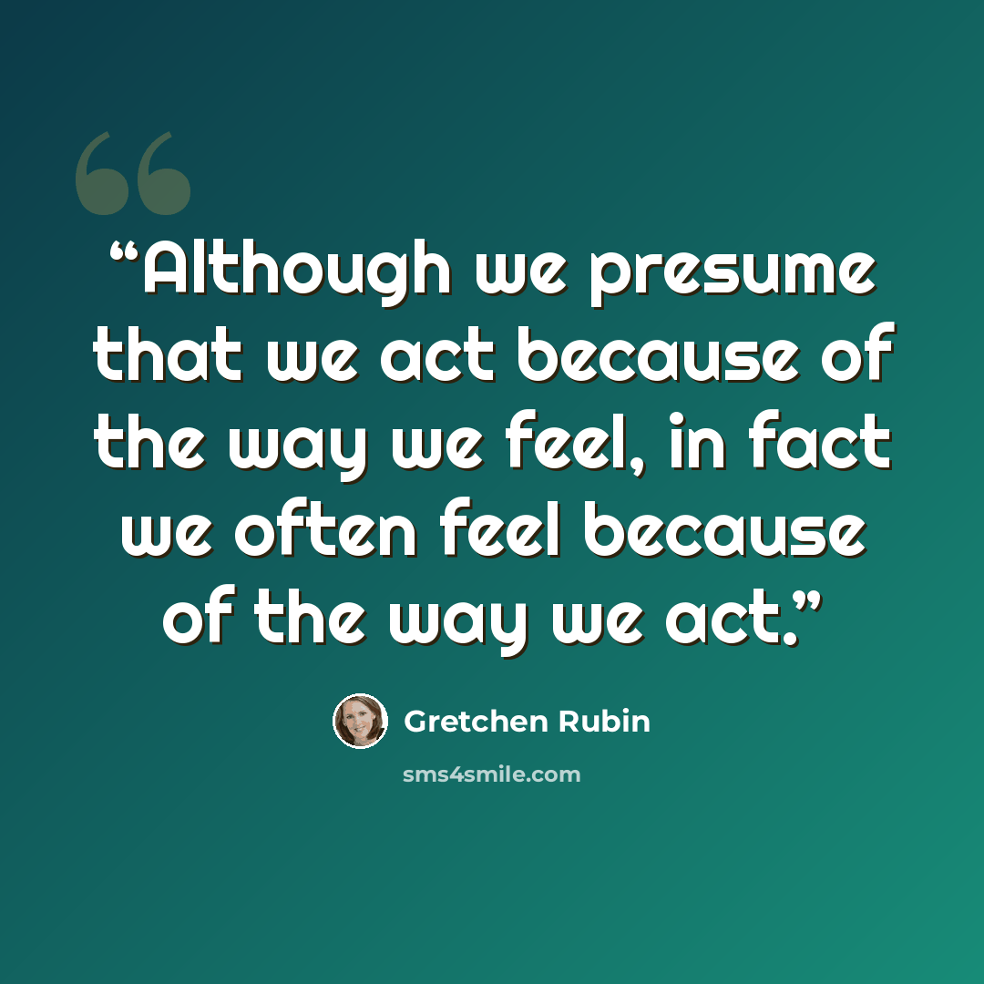 “Although we presume that we act because of the way we feel, in fact we often feel because of the way we act.” quote by Gretchen Rubin