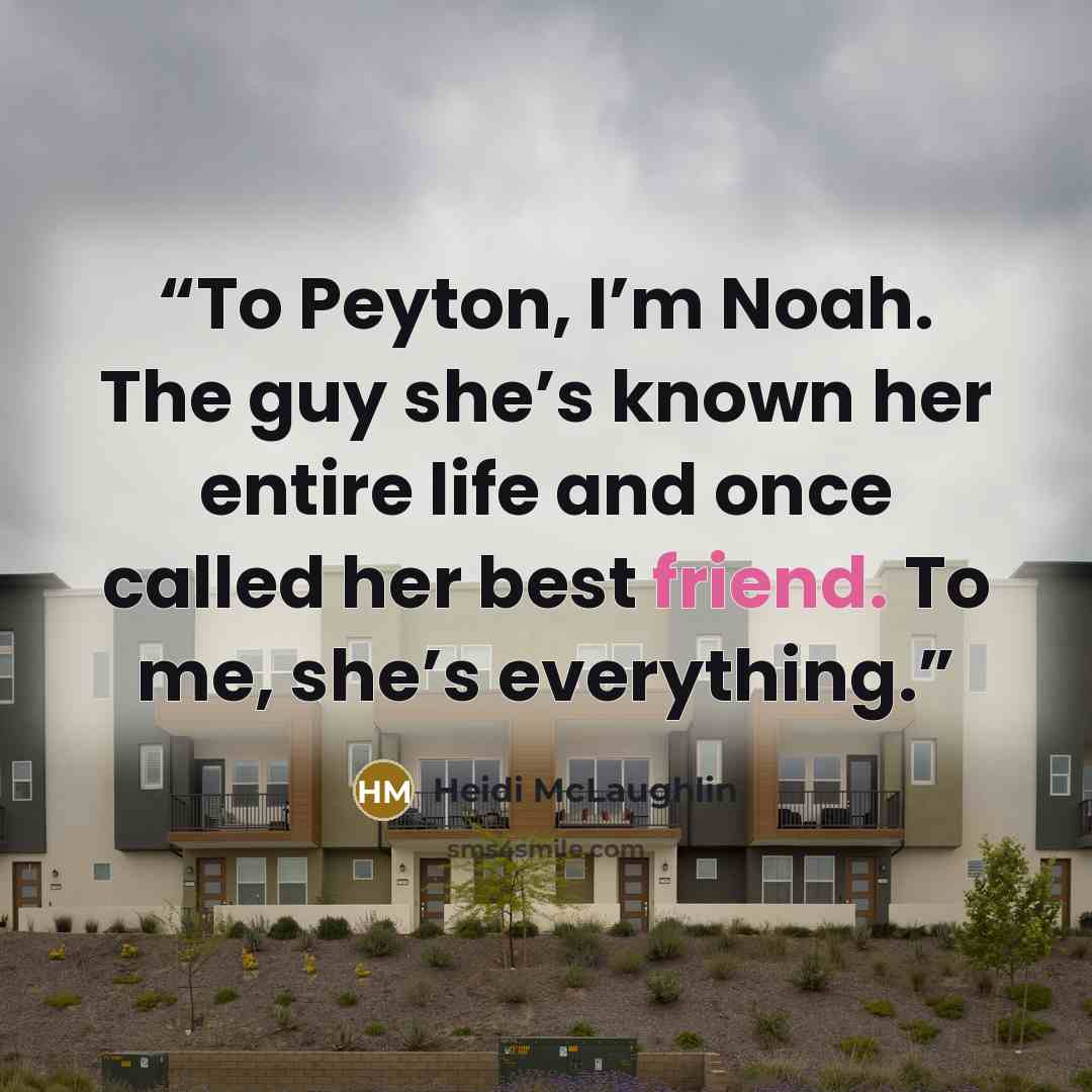 “To Peyton, I’m Noah. The guy she’s known her entire life and once called her best friend. To me, she’s everything.” quote by Heidi McLaughlin