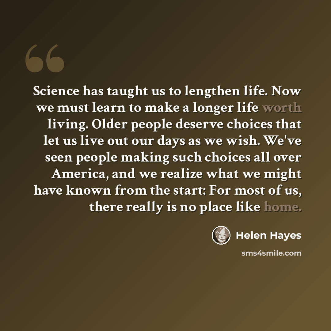 “Science has taught us to lengthen life. Now we must learn to make a longer life worth living. Older people deserve choices that let us live out our days as we wish. We've seen people making such choices all over America, and we realize what we might have known from the start: For most of us, there…” quote by Helen Hayes