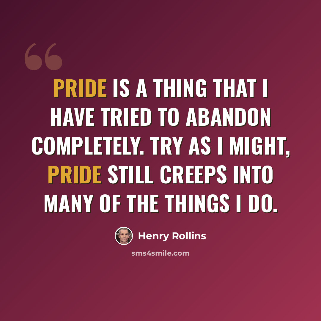 “Pride is a thing that I have tried to abandon completely. Try as I might, pride still creeps into many of the things I do.” quote by Henry Rollins