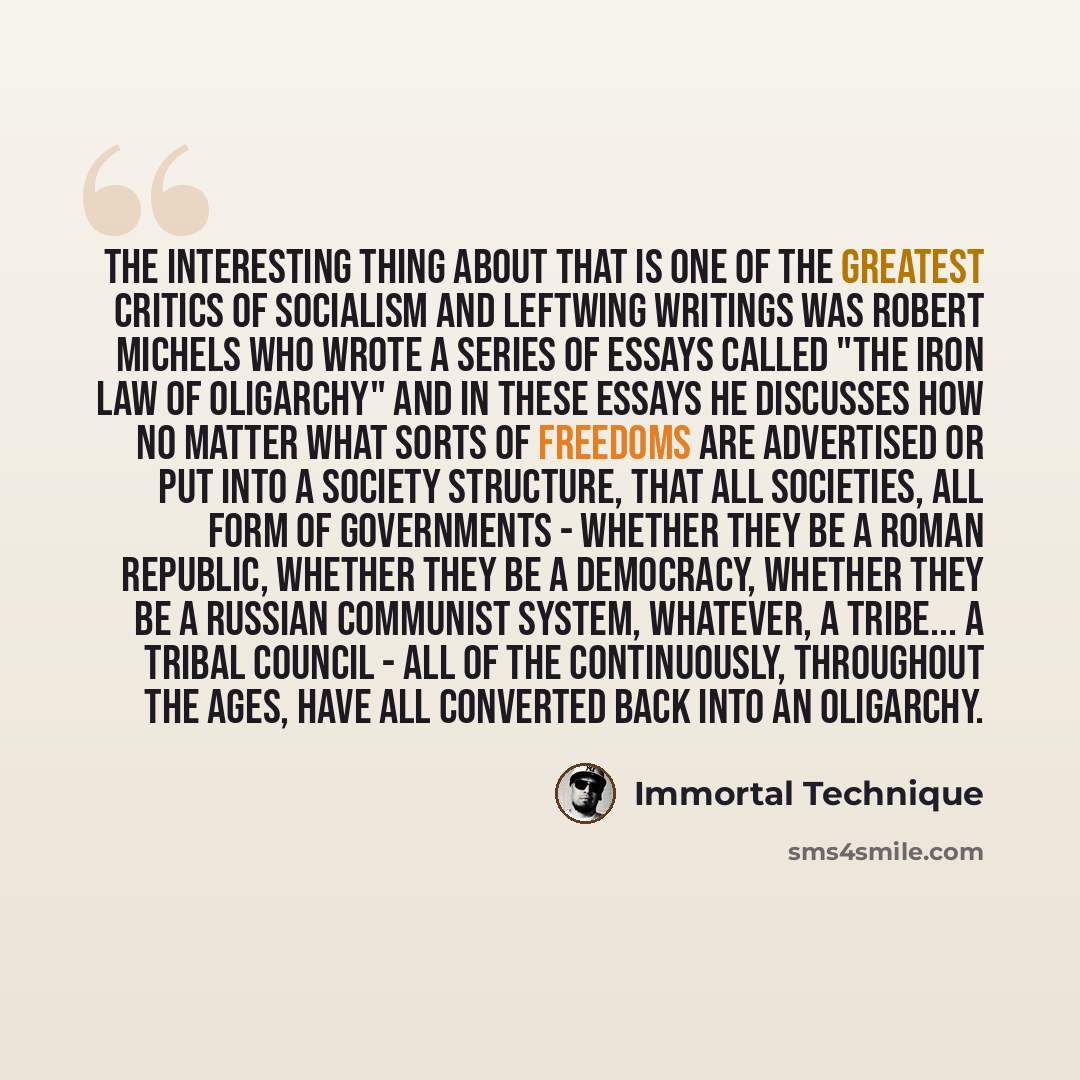 “The interesting thing about that is one of the greatest critics of socialism and leftwing writings was Robert Michels who wrote a series of essays called "The Iron Law of Oligarchy" and in these essays he discusses how no matter what sorts of freedoms are advertised or put into a society…” quote by Immortal Technique
