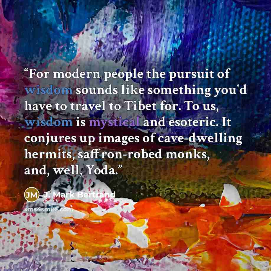 “For modern people the pursuit of wisdom sounds like something you'd have to travel to Tibet for. To us, wisdom is mystical and esoteric. It conjures up images of cave-dwelling hermits, saffron-robed monks, and, well, Yoda.” quote by J. Mark Bertrand