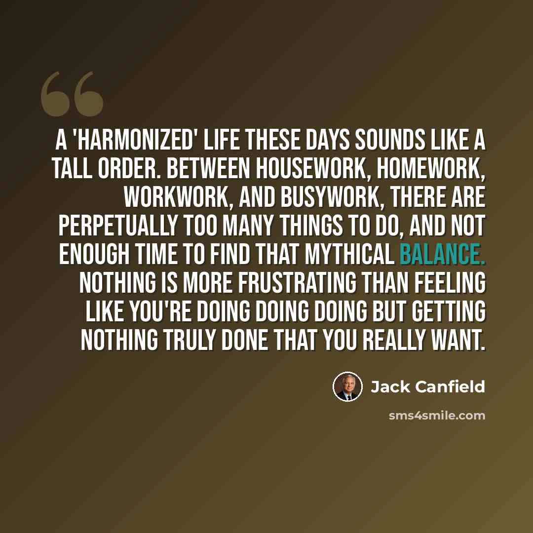 “A 'harmonized' life these days sounds like a tall order. Between housework, homework, workwork, and busywork, there are perpetually too many things to do, and not enough time to find that mythical balance. Nothing is more frustrating than feeling like you're doing doing doing but getting nothing…” quote by Jack Canfield